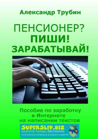 Александр Трубин Пенсионер? Пиши! Зарабатывай! Пособие по заработку в Интернете на написании текст слив курса