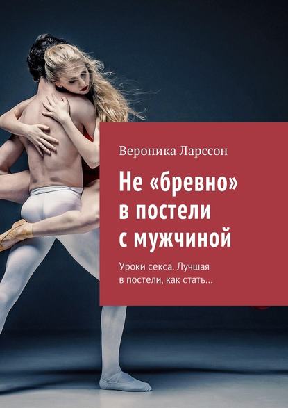Вероника Ларссон Не бревно в постели с мужчиной. Уроки секса. Лучшая в постели, как стать… слив курса